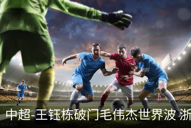中超-王钰栋破门毛伟杰世界波 浙江队3-2险胜英博