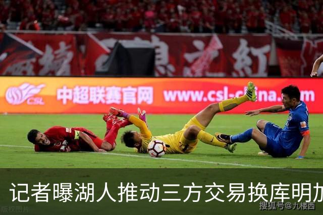 记者曝湖人推动三方交易换库明加：送走范德比尔特+克内克特