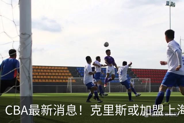 CBA最新消息！克里斯或加盟上海男篮，北控官宣新主帅